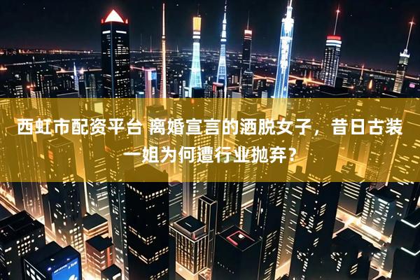 西虹市配资平台 离婚宣言的洒脱女子，昔日古装一姐为何遭行业抛弃？