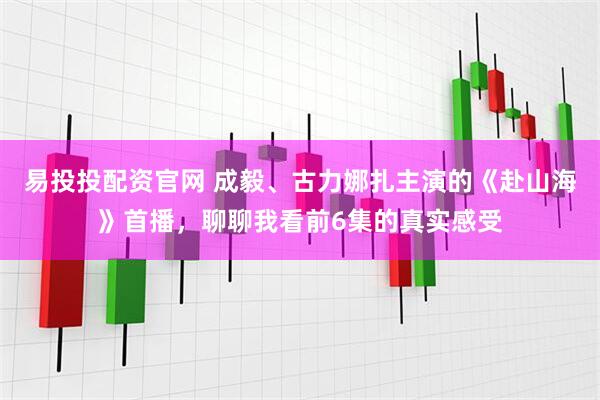 易投投配资官网 成毅、古力娜扎主演的《赴山海》首播，聊聊我看前6集的真实感受