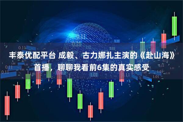 丰泰优配平台 成毅、古力娜扎主演的《赴山海》首播，聊聊我看前6集的真实感受