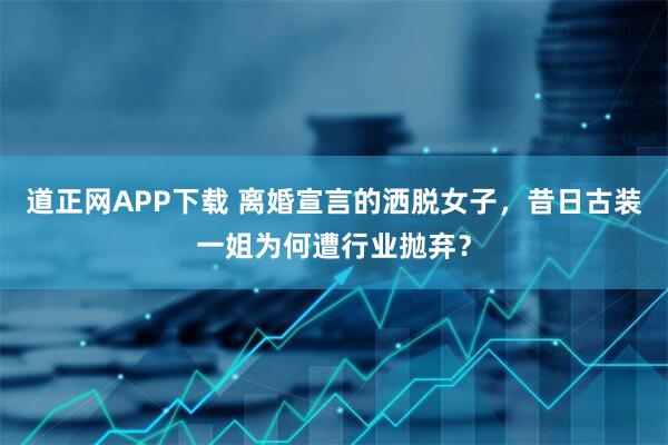 道正网APP下载 离婚宣言的洒脱女子，昔日古装一姐为何遭行业抛弃？