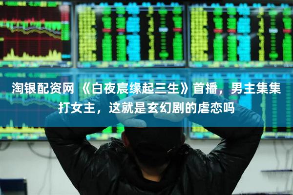 淘银配资网 《白夜宸缘起三生》首播，男主集集打女主，这就是玄幻剧的虐恋吗