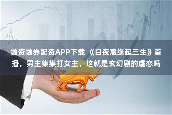 融资融券配资APP下载 《白夜宸缘起三生》首播，男主集集打女主，这就是玄幻剧的虐恋吗