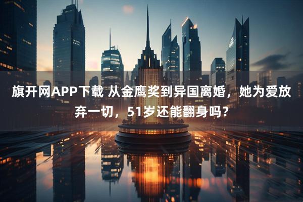 旗开网APP下载 从金鹰奖到异国离婚，她为爱放弃一切，51岁还能翻身吗？