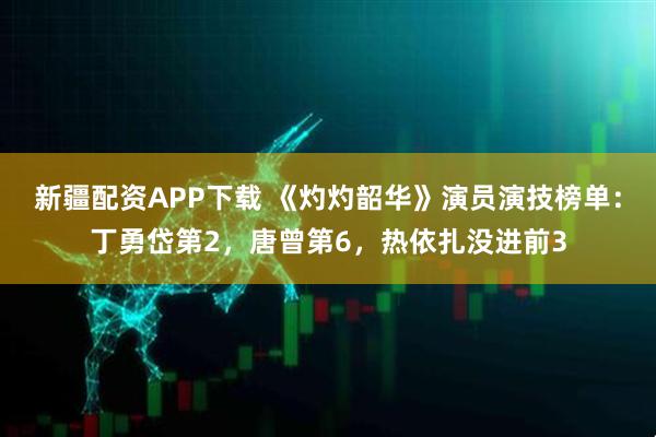 新疆配资APP下载 《灼灼韶华》演员演技榜单：丁勇岱第2，唐曾第6，热依扎没进前3