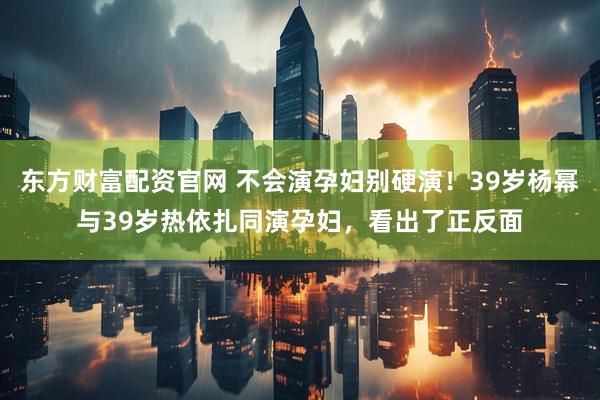 东方财富配资官网 不会演孕妇别硬演！39岁杨幂与39岁热依扎同演孕妇，看出了正反面