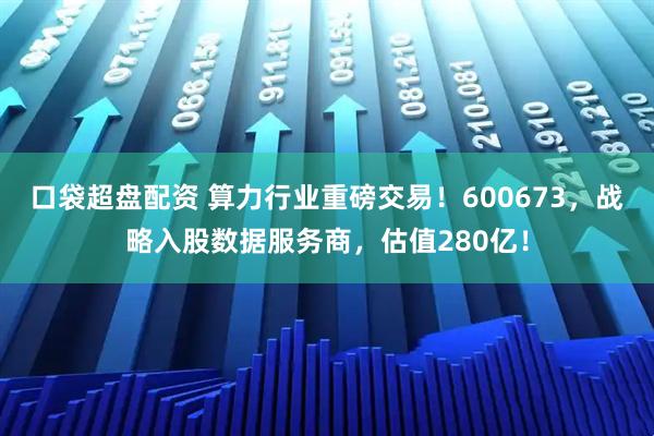 口袋超盘配资 算力行业重磅交易！600673，战略入股数据服务商，估值280亿！