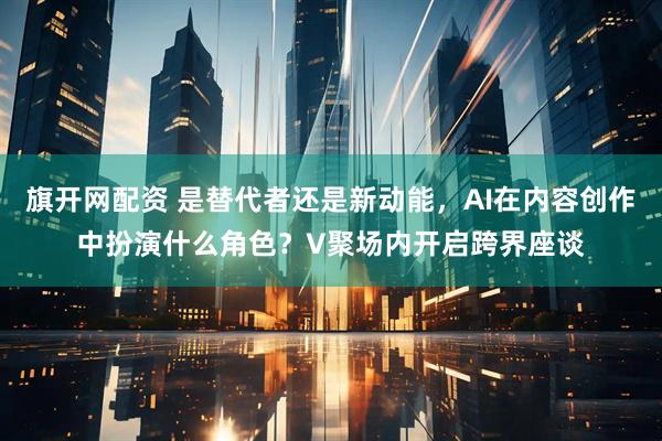 旗开网配资 是替代者还是新动能，AI在内容创作中扮演什么角色？V聚场内开启跨界座谈