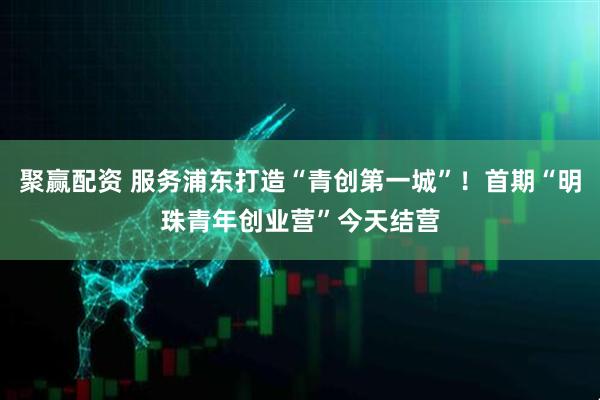 聚赢配资 服务浦东打造“青创第一城”！首期“明珠青年创业营”今天结营