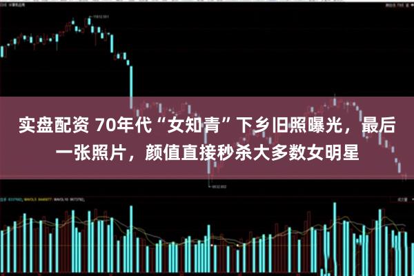 实盘配资 70年代“女知青”下乡旧照曝光，最后一张照片，颜值直接秒杀大多数女明星