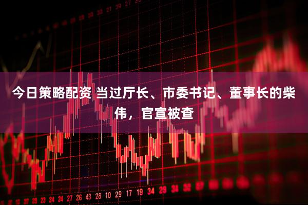 今日策略配资 当过厅长、市委书记、董事长的柴伟，官宣被查