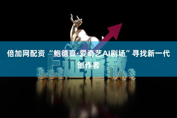 倍加网配资 “鲍德熹·爱奇艺AI剧场”寻找新一代创作者