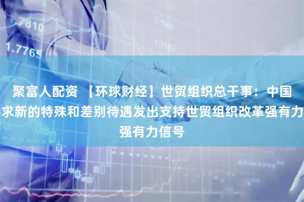 聚富人配资 【环球财经】世贸组织总干事：中国不寻求新的特殊和差别待遇发出支持世贸组织改革强有力信号