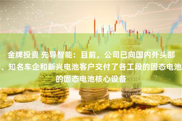 金牌投资 先导智能：目前，公司已向国内外头部电池客户、知名车企和新兴电池客户交付了各工段的固态电池核心设备