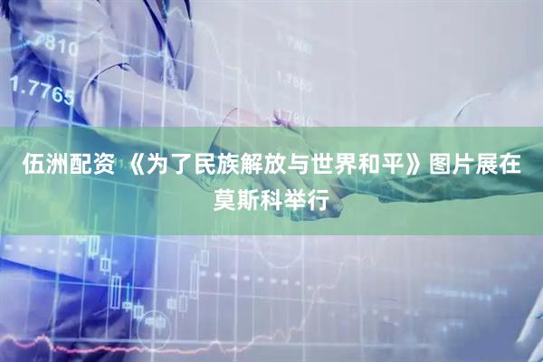 伍洲配资 《为了民族解放与世界和平》图片展在莫斯科举行