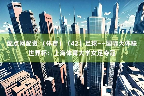 配点网配资 （体育）（42）足球——国际大体联世界杯：上海体育大学女足夺冠