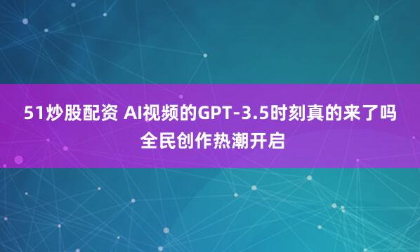 51炒股配资 AI视频的GPT-3.5时刻真的来了吗 全民创作热潮开启