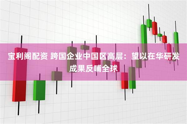 宝利阁配资 跨国企业中国区高层：望以在华研发成果反哺全球