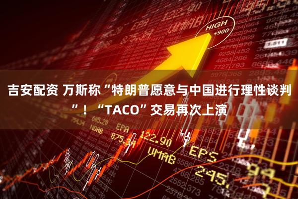 吉安配资 万斯称“特朗普愿意与中国进行理性谈判”！“TACO”交易再次上演
