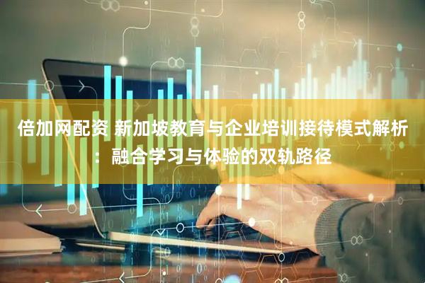 倍加网配资 新加坡教育与企业培训接待模式解析：融合学习与体验的双轨路径