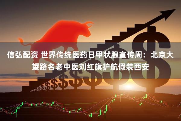 信弘配资 世界传统医药日甲状腺宣传周：北京大望路名老中医刘红旗护航假装西安