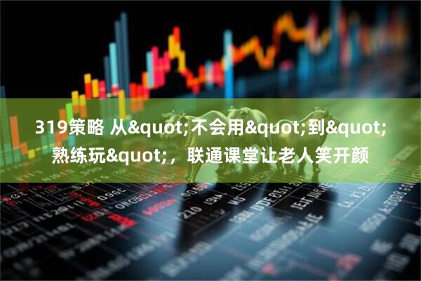 319策略 从"不会用"到"熟练玩"，联通课堂让老人笑开颜