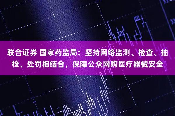 联合证券 国家药监局：坚持网络监测、检查、抽检、处罚相结合，保障公众网购医疗器械安全