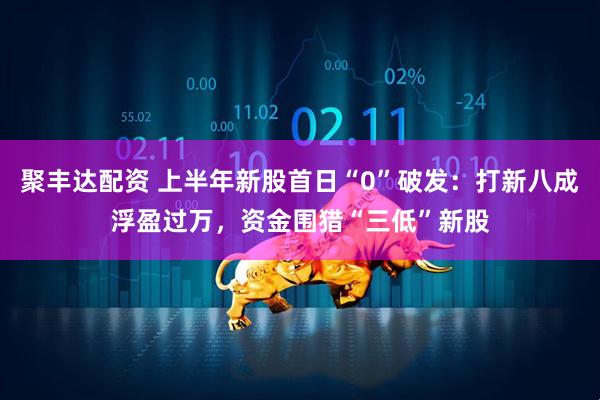 聚丰达配资 上半年新股首日“0”破发：打新八成浮盈过万，资金围猎“三低”新股