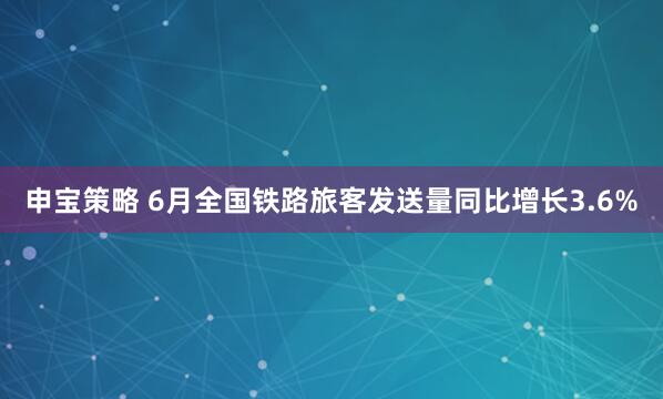 申宝策略 6月全国铁路旅客发送量同比增长3.6%