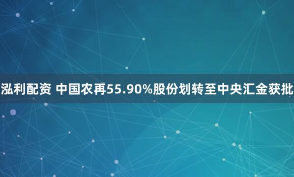 泓利配资 中国农再55.90%股份划转至中央汇金获批