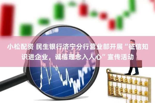 小松配资 民生银行济宁分行营业部开展“征信知识进企业，诚信理念入人心”宣传活动