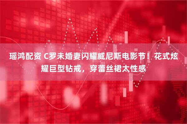 瑶鸿配资 C罗未婚妻闪耀威尼斯电影节！花式炫耀巨型钻戒，穿蕾丝裙太性感