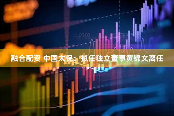 融合配资 中国太保：拟任独立董事黄锦文离任